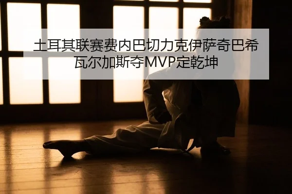 土耳其联赛费内巴切力克伊萨奇巴希 瓦尔加斯夺MVP定乾坤